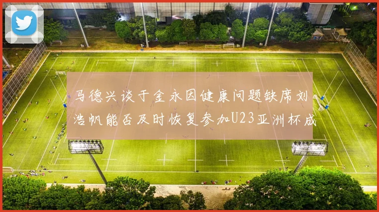 马德兴谈于金永因健康问题缺席刘浩帆能否及时恢复参加U23亚洲杯成疑
