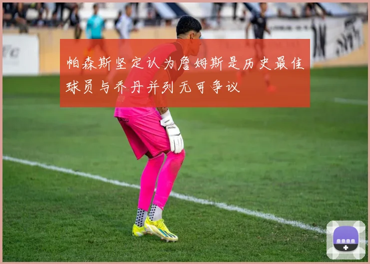 帕森斯坚定认为詹姆斯是历史最佳球员与乔丹并列无可争议