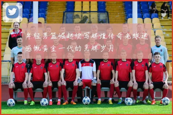 年轻男篮崛起续写辉煌传奇老球迷感慨黄金一代的光辉岁月