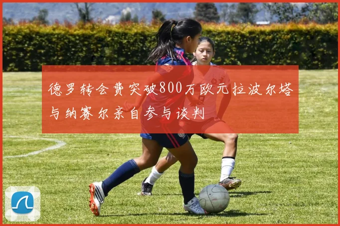 德罗转会费突破800万欧元拉波尔塔与纳赛尔亲自参与谈判