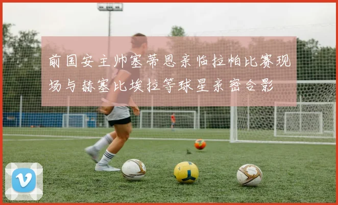 前国安主帅塞蒂恩亲临拉帕比赛现场与赫塞比埃拉等球星亲密合影