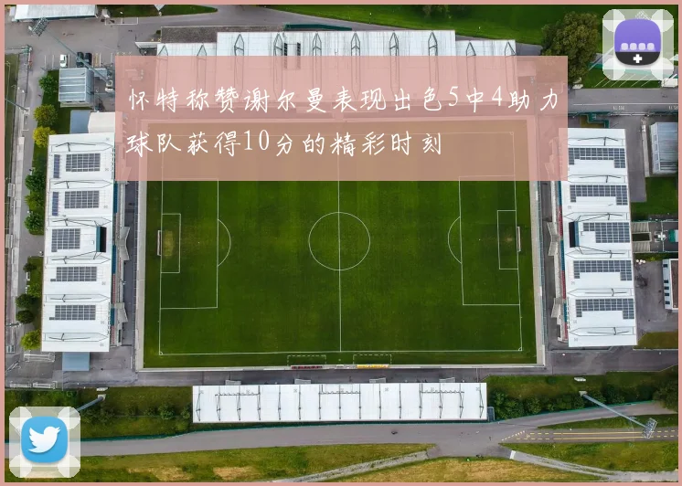 怀特称赞谢尔曼表现出色5中4助力球队获得10分的精彩时刻