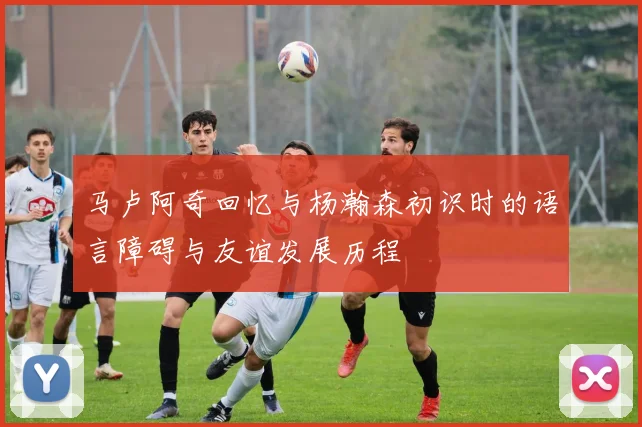 马卢阿奇回忆与杨瀚森初识时的语言障碍与友谊发展历程