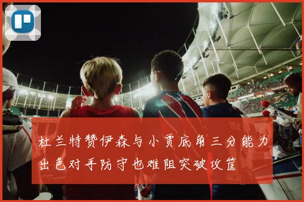 杜兰特赞伊森与小贾底角三分能力出色对手防守也难阻突破攻筐