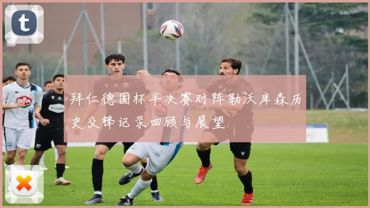 拜仁德国杯半决赛对阵勒沃库森历史交锋记录回顾与展望