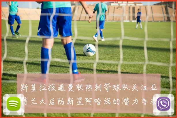 斯基拉报道曼联热刺等球队关注亚特兰大后防新星阿哈诺的潜力与表现