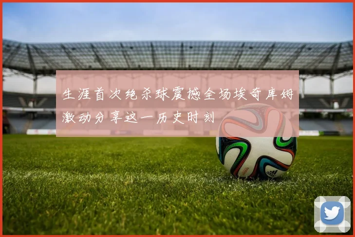 生涯首次绝杀球震撼全场埃奇库姆激动分享这一历史时刻