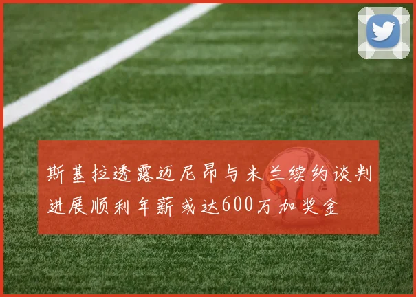 斯基拉透露迈尼昂与米兰续约谈判进展顺利年薪或达600万加奖金