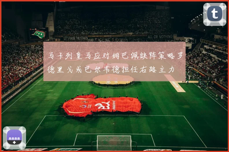 马卡列皇马应对姆巴佩缺阵策略罗德里戈或巴尔韦德担任右路主力