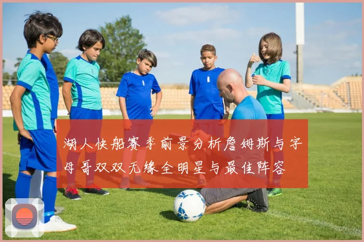 湖人快船赛季前景分析詹姆斯与字母哥双双无缘全明星与最佳阵容