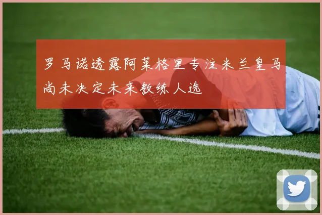 罗马诺透露阿莱格里专注米兰皇马尚未决定未来教练人选