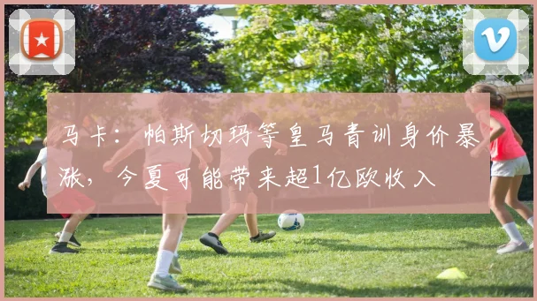 马卡：帕斯切玛等皇马青训身价暴涨，今夏可能带来超1亿欧收入