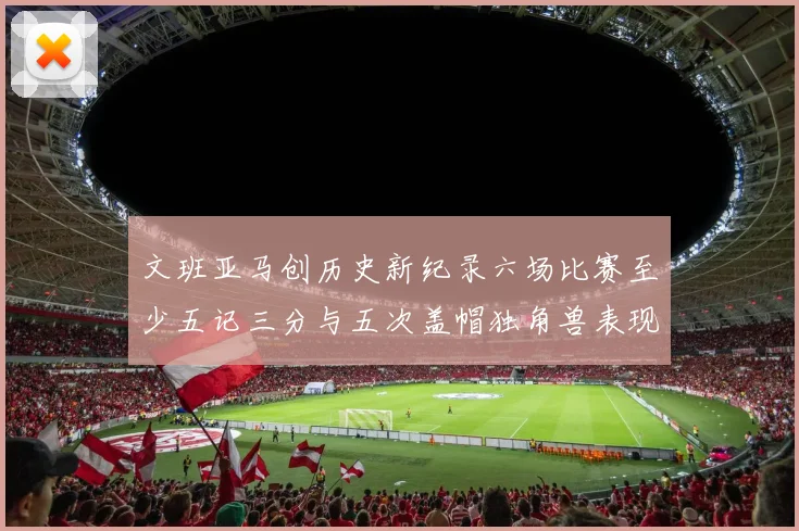 文班亚马创历史新纪录六场比赛至少五记三分与五次盖帽独角兽表现惊艳