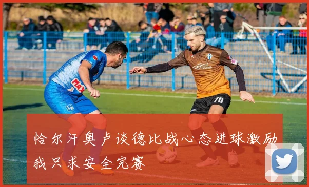 恰尔汗奥卢谈德比战心态进球激励我只求安全完赛