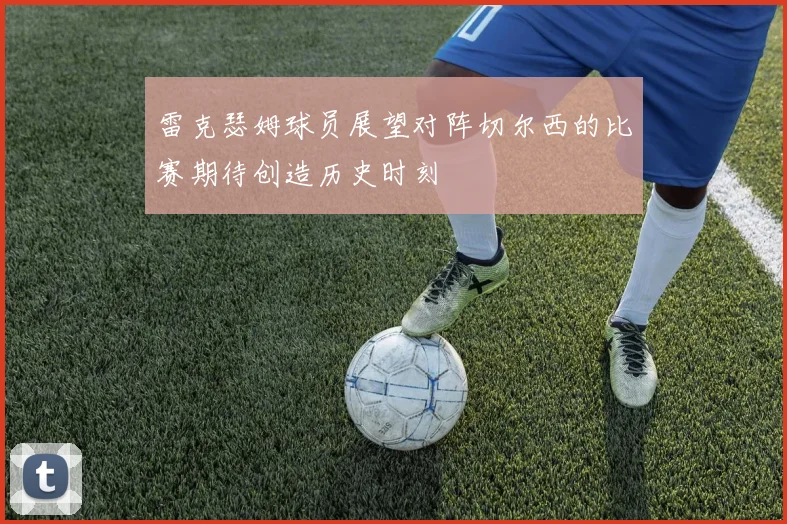雷克瑟姆球员展望对阵切尔西的比赛期待创造历史时刻