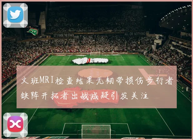 文班MRI检查结果无韧带损伤步行者缺阵开拓者出战成疑引发关注