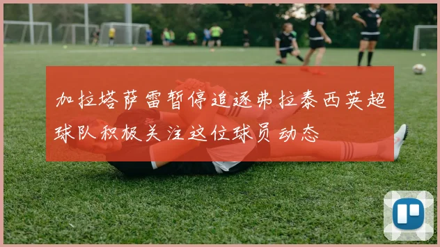 加拉塔萨雷暂停追逐弗拉泰西英超球队积极关注这位球员动态