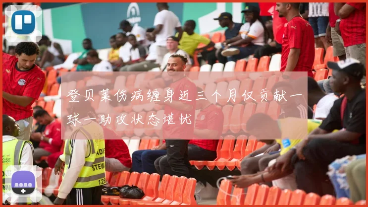 登贝莱伤病缠身近三个月仅贡献一球一助攻状态堪忧