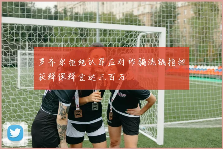 罗齐尔拒绝认罪应对诈骗洗钱指控获释保释金达三百万