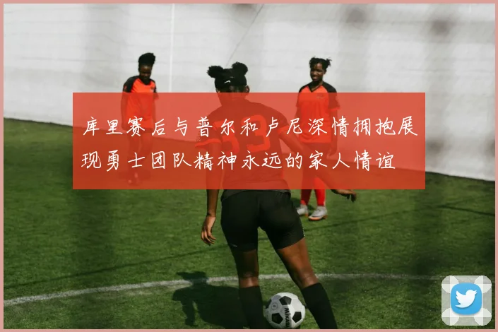 库里赛后与普尔和卢尼深情拥抱展现勇士团队精神永远的家人情谊