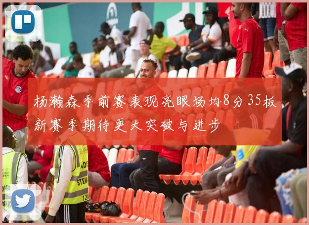 杨瀚森季前赛表现亮眼场均8分35板新赛季期待更大突破与进步