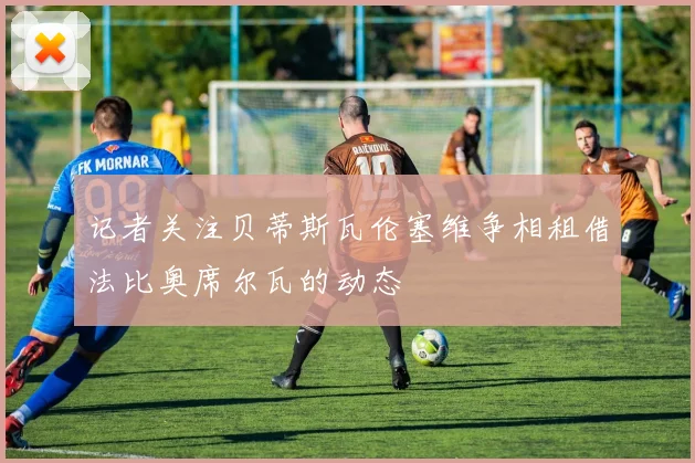 记者关注贝蒂斯瓦伦塞维争相租借法比奥席尔瓦的动态