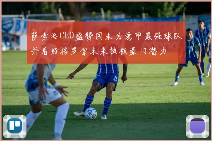 萨索洛CEO盛赞国米为意甲最强球队并看好格罗索未来执教豪门潜力