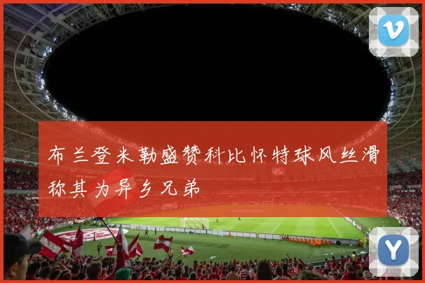 布兰登米勒盛赞科比怀特球风丝滑称其为异乡兄弟