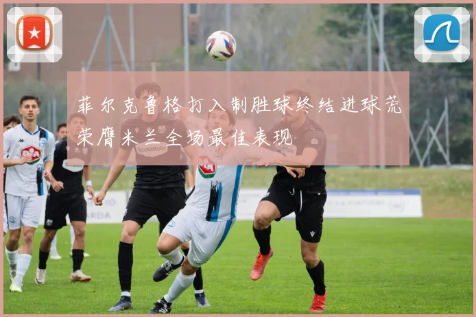 菲尔克鲁格打入制胜球终结进球荒荣膺米兰全场最佳表现