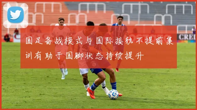 国足备战模式与国际接轨不提前集训有助于国脚状态持续提升