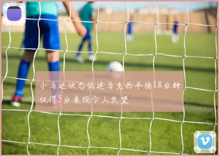小马达状态低迷马克西半场18分钟仅得5分表现令人失望