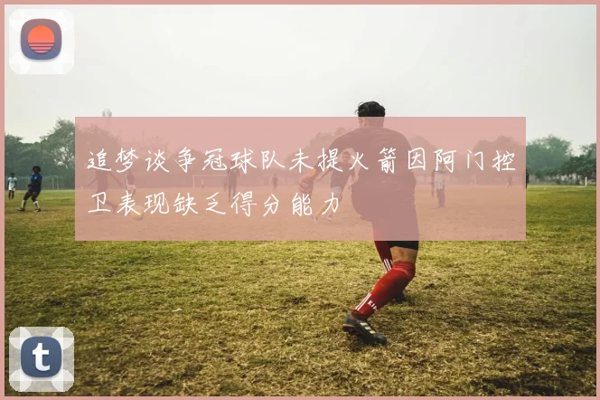 追梦谈争冠球队未提火箭因阿门控卫表现缺乏得分能力