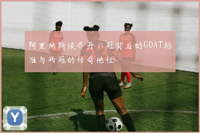 阿里纳斯谈乔丹六冠背后的GOAT标准与两冠的传奇地位