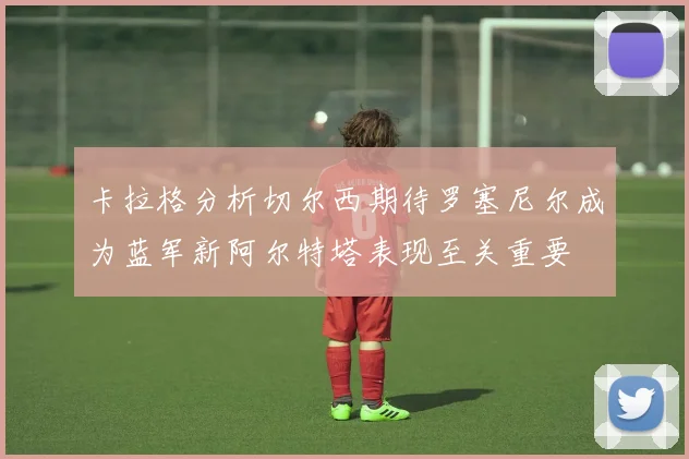 卡拉格分析切尔西期待罗塞尼尔成为蓝军新阿尔特塔表现至关重要