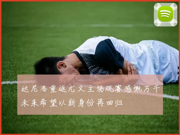 达尼洛重返尤文主场观赛感慨万千未来希望以新身份再回归